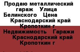 Продаю металлический гараж › Улица ­ Белинского › Цена ­ 35 000 - Краснодарский край, Кропоткин г. Недвижимость » Гаражи   . Краснодарский край,Кропоткин г.